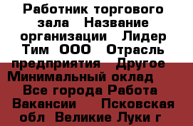 Работник торгового зала › Название организации ­ Лидер Тим, ООО › Отрасль предприятия ­ Другое › Минимальный оклад ­ 1 - Все города Работа » Вакансии   . Псковская обл.,Великие Луки г.